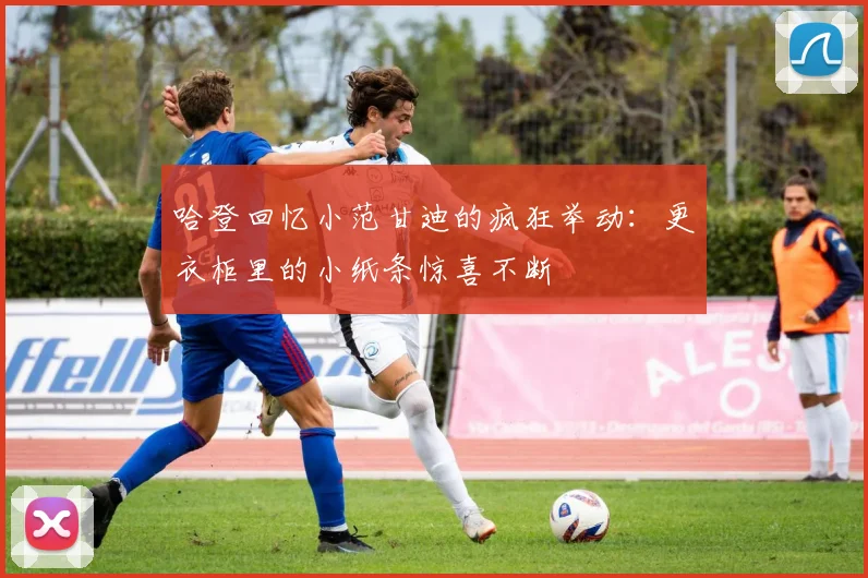 哈登回忆小范甘迪的疯狂举动：更衣柜里的小纸条惊喜不断