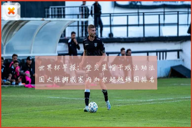世界杯早报：登贝莱帽子戏法助法国大胜挪威塞内加尔超越韩国排名提升