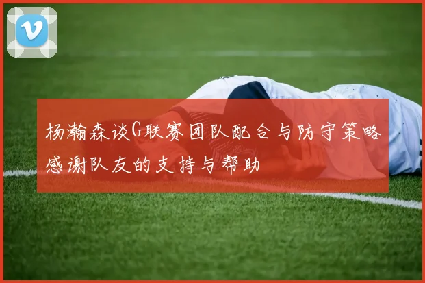 杨瀚森谈G联赛团队配合与防守策略感谢队友的支持与帮助