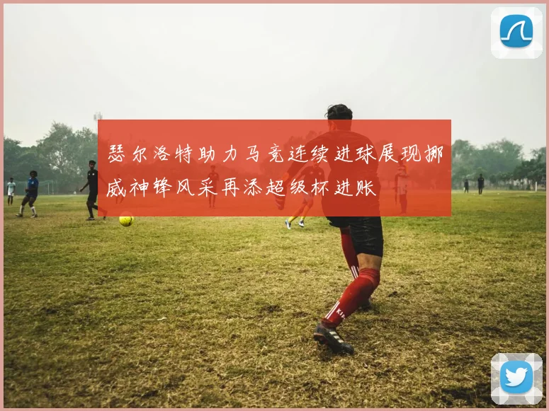 瑟尔洛特助力马竞连续进球展现挪威神锋风采再添超级杯进账