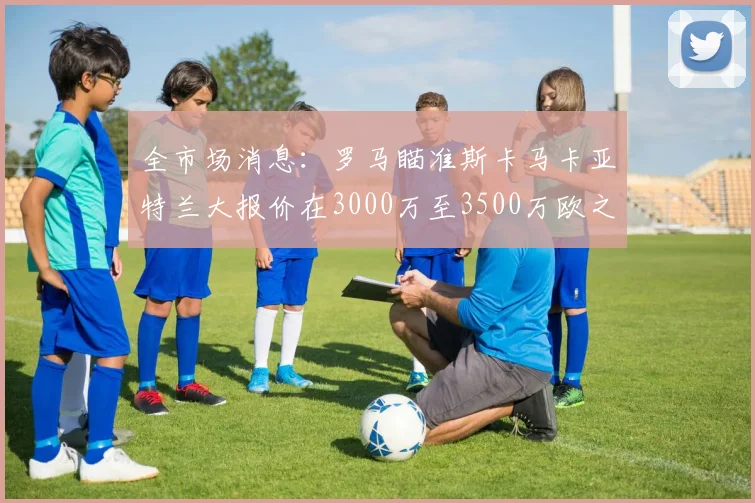 全市场消息：罗马瞄准斯卡马卡亚特兰大报价在3000万至3500万欧之间