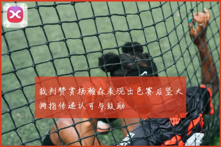 裁判赞赏杨瀚森表现出色赛后竖大拇指传递认可与鼓励