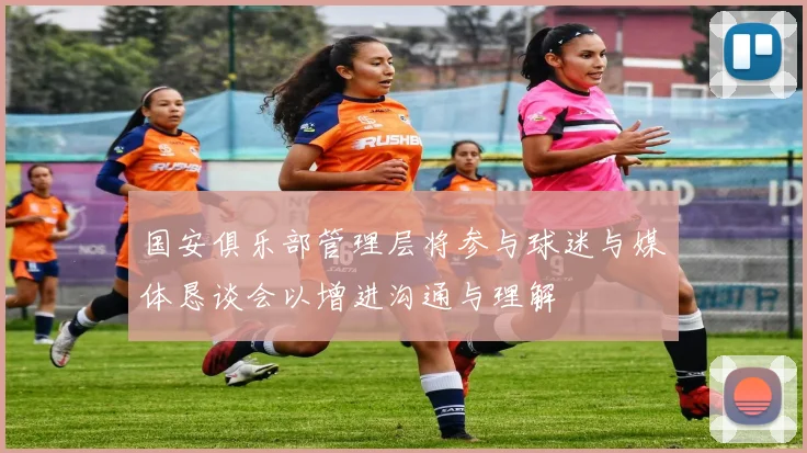 国安俱乐部管理层将参与球迷与媒体恳谈会以增进沟通与理解