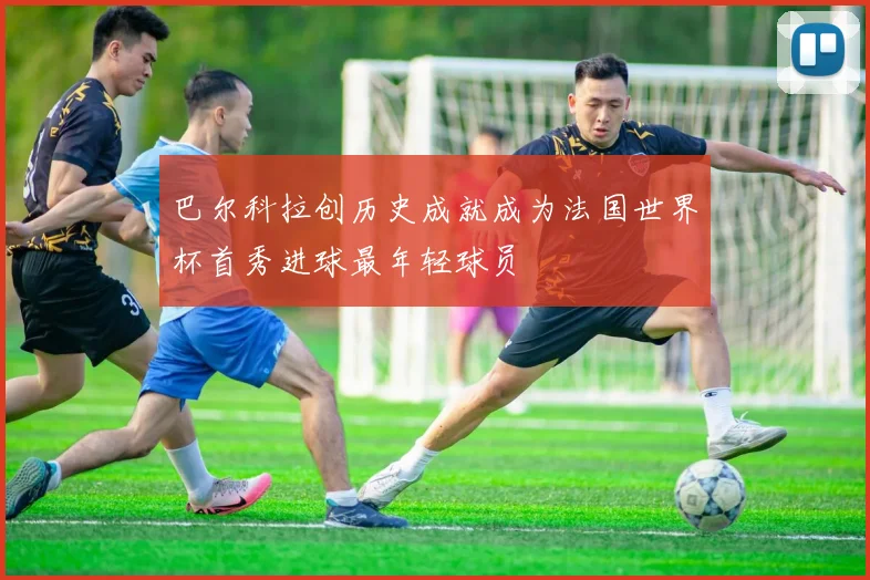 巴尔科拉创历史成就成为法国世界杯首秀进球最年轻球员