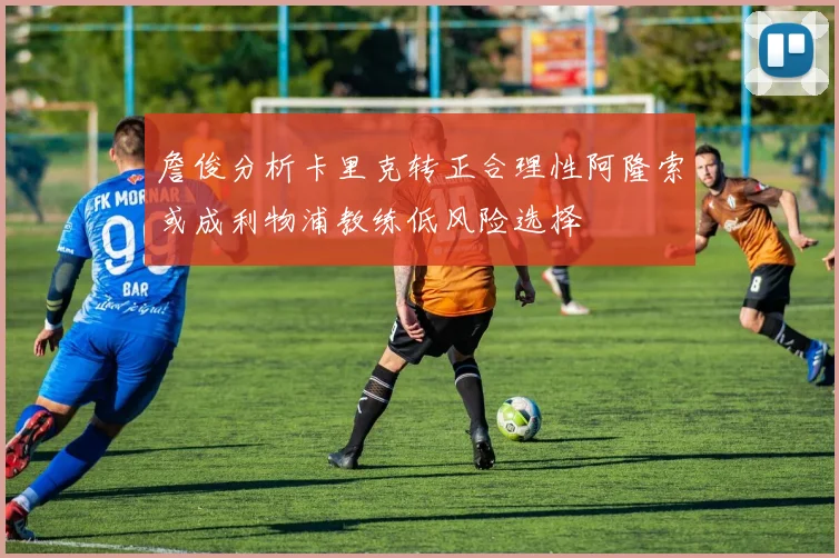詹俊分析卡里克转正合理性阿隆索或成利物浦教练低风险选择