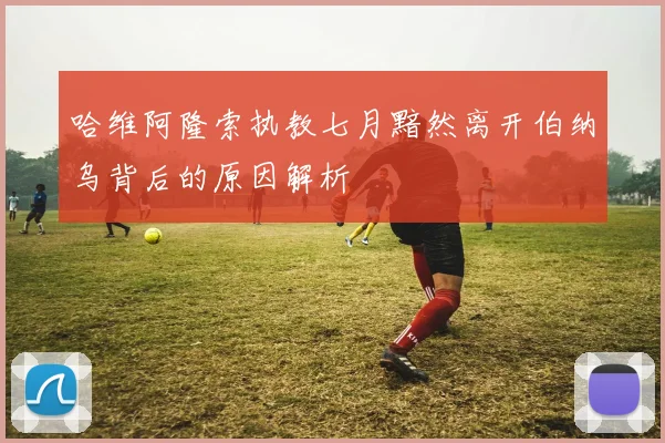 哈维阿隆索执教七月黯然离开伯纳乌背后的原因解析