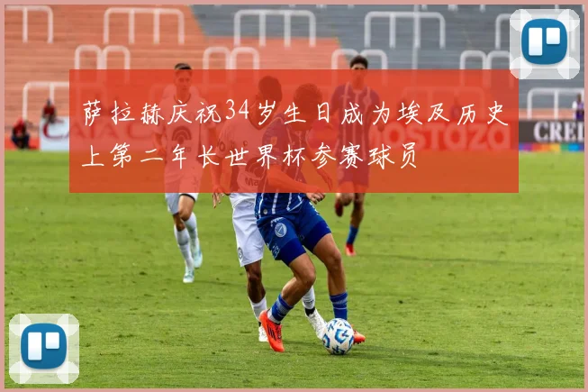 萨拉赫庆祝34岁生日成为埃及历史上第二年长世界杯参赛球员
