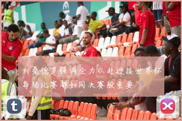 利桑德罗强调全力以赴迎接世界杯每场比赛都如同决赛般重要