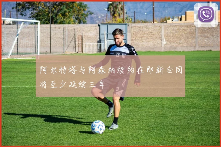 阿尔特塔与阿森纳续约在即新合同将至少延续三年