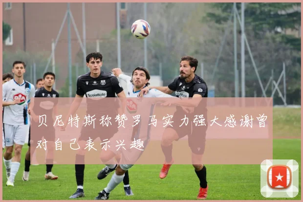 贝尼特斯称赞罗马实力强大感谢曾对自己表示兴趣