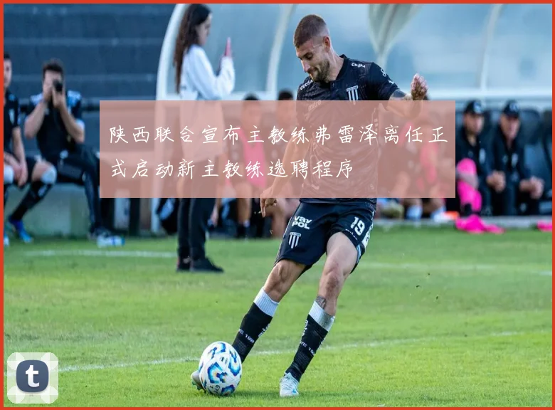 陕西联合宣布主教练弗雷泽离任正式启动新主教练选聘程序