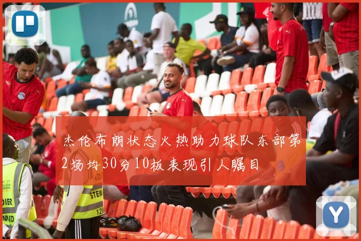 杰伦布朗状态火热助力球队东部第2场均30分10板表现引人瞩目