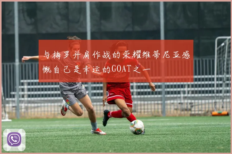 与梅罗并肩作战的荣耀维蒂尼亚感慨自己是幸运的GOAT之一