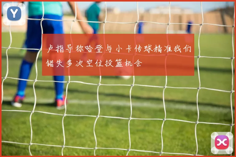 卢指导称哈登与小卡传球精准我们错失多次空位投篮机会