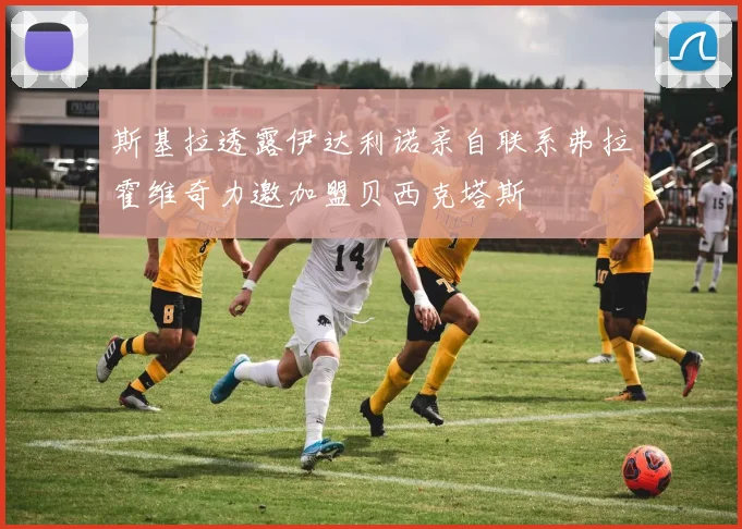 斯基拉透露伊达利诺亲自联系弗拉霍维奇力邀加盟贝西克塔斯