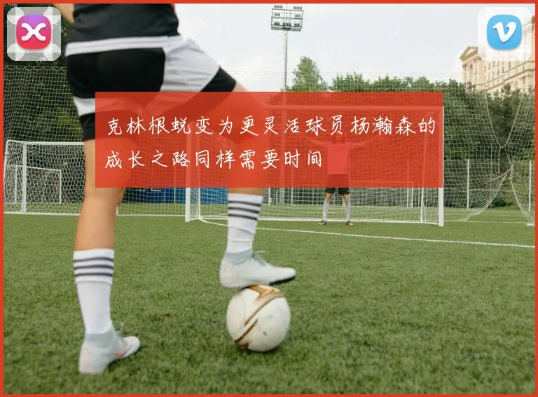 克林根蜕变为更灵活球员杨瀚森的成长之路同样需要时间