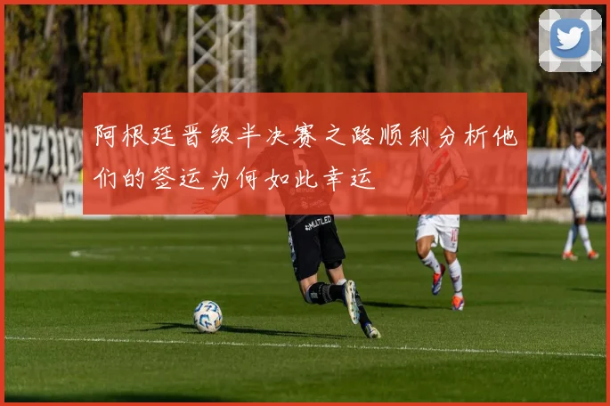 阿根廷晋级半决赛之路顺利分析他们的签运为何如此幸运
