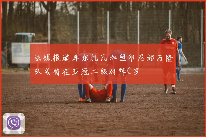 法媒报道库尔扎瓦加盟印尼超万隆队或将在亚冠二级对阵C罗