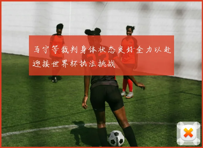 马宁等裁判身体状态良好全力以赴迎接世界杯执法挑战