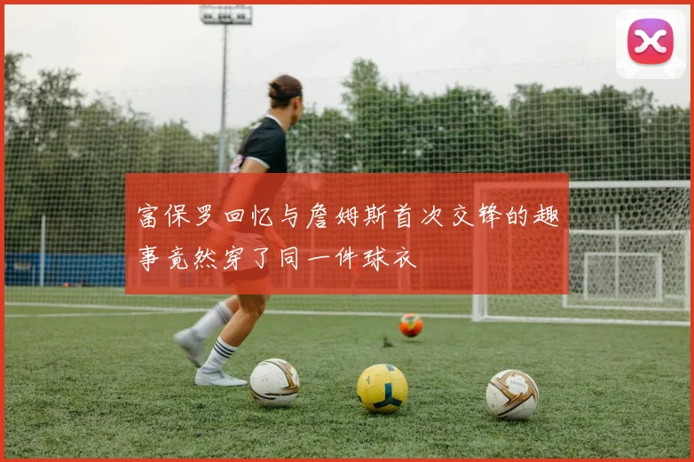 富保罗回忆与詹姆斯首次交锋的趣事竟然穿了同一件球衣