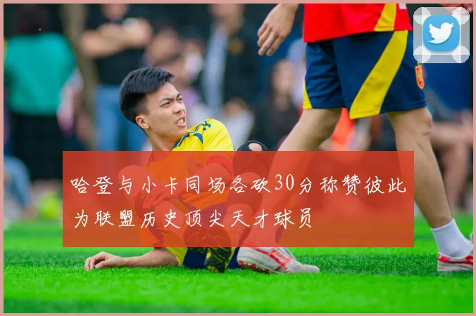 哈登与小卡同场各砍30分称赞彼此为联盟历史顶尖天才球员