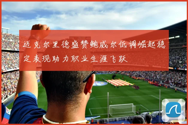 迈克尔里德盛赞鲍威尔低调崛起稳定表现助力职业生涯飞跃