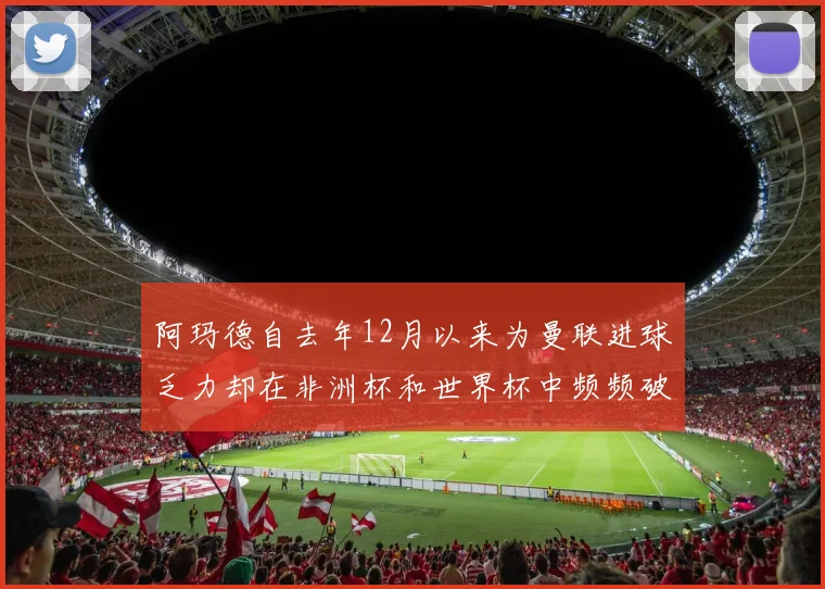 阿玛德自去年12月以来为曼联进球乏力却在非洲杯和世界杯中频频破门