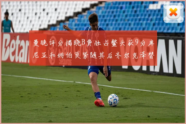 曼晚评分揭晓B费独占鳌头获9分库尼亚和姆伯莫紧随其后齐尔克泽替补仅得5分