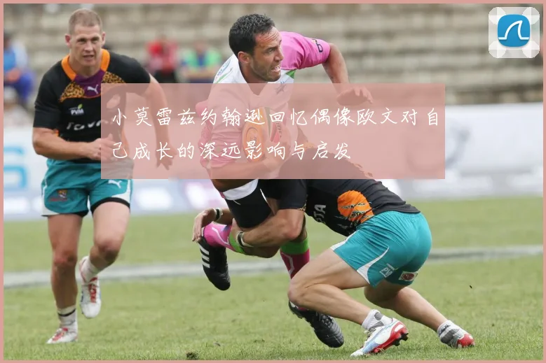 小莫雷兹约翰逊回忆偶像欧文对自己成长的深远影响与启发