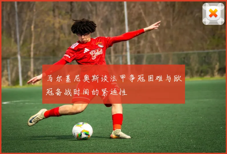 马尔基尼奥斯谈法甲争冠困难与欧冠备战时间的紧迫性