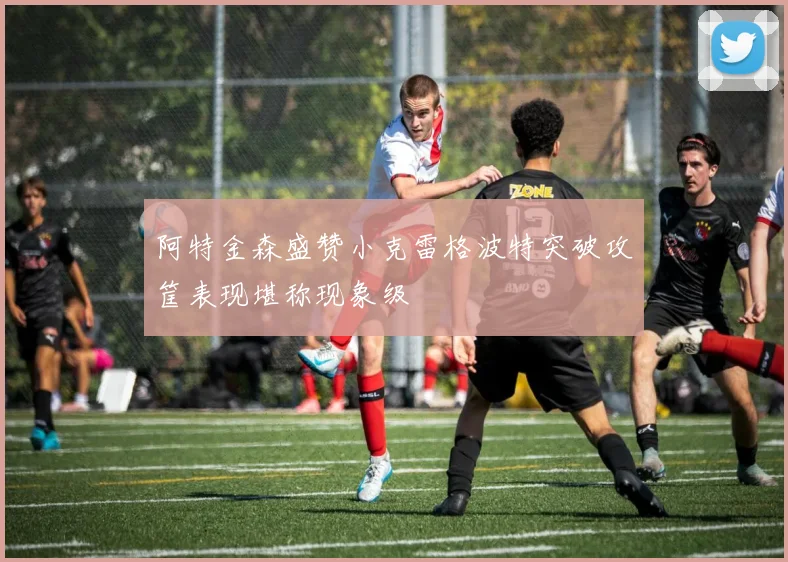 阿特金森盛赞小克雷格波特突破攻筐表现堪称现象级