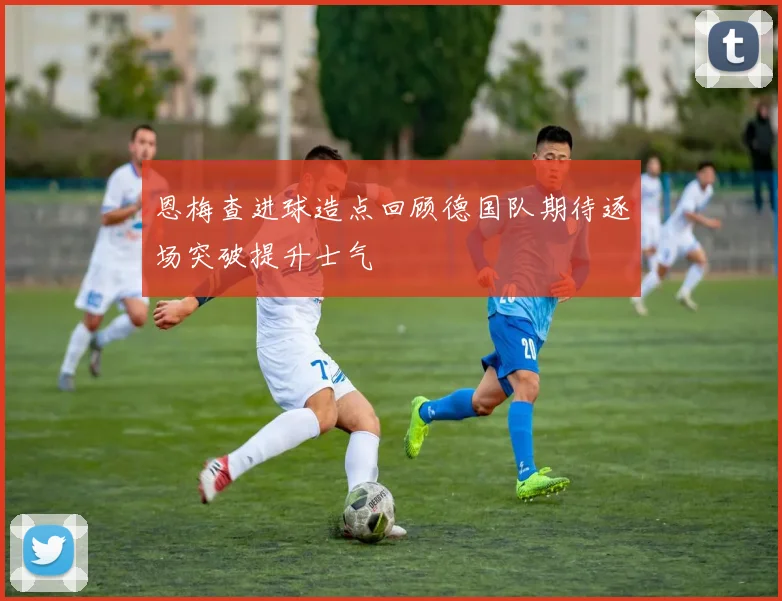 恩梅查进球造点回顾德国队期待逐场突破提升士气