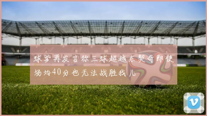 球爹再发言称三球超越东契奇即使场均40分也无法战胜我儿