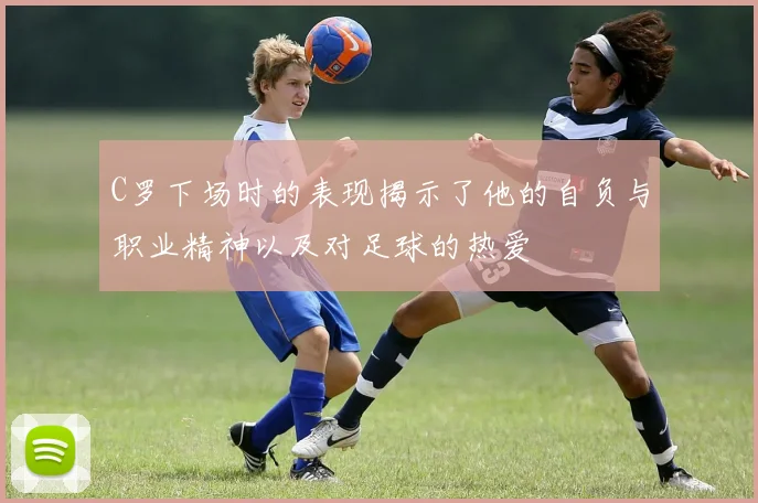 C罗下场时的表现揭示了他的自负与职业精神以及对足球的热爱