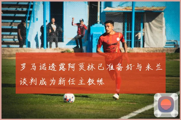 罗马诺透露阿莫林已准备好与米兰谈判成为新任主教练
